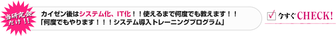 本研究会专属！！ 改善后实施系统化、IT化！！直到学会为止不限次数指导！！不限次数进行！！系统导入培训项目