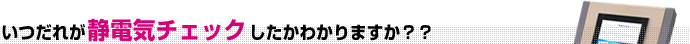 いつだれが静電気チェックしたかわかりますか？？