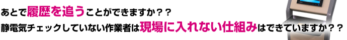 あとで履歴を追うことができますか？？静電気チェックしていない作業者は現場に入れない仕組みはできていますか？？