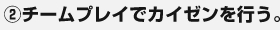 ②チームプレイでカイゼンを行う。