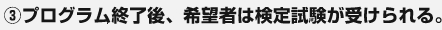 ③プログラム終了後、希望者は検定試験が受けられる。 