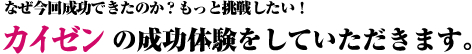 なぜ今回成功できたのか？もっと挑戦したい！カイゼンの成功体験をしていただきます。