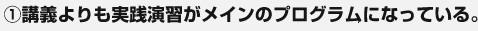 ①講義よりも実践演習がメインのプログラムになっている。 