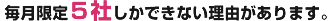 毎月限定５社しかできない理由があります。