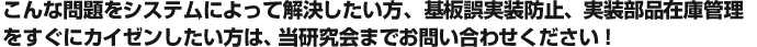 こんな問題をシステムによって解決したい方、基板誤実装防止、実装部品在庫管理を すぐにカイゼンしたい方は、当研究会までお問い合わせください！