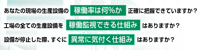 あなたの現場の生産設備の稼働率は何％か正確に把握できていますか？工場の全ての生産設備を稼働監視できる仕組みはありますか？設備が停止した際、すぐに異常に気付く仕組みはありますか？