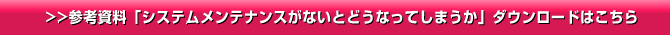 >>参考資料「システムメンテナンスがないとどうなってしまうか」ダウンロードはこちら