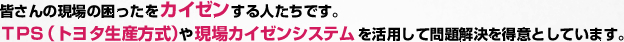 皆さんの現場の困ったをカイゼンする人たちです。ＴＰＳ（トヨタ生産方式）や現場カイゼンシステムを活用して問題解決を得意としています。