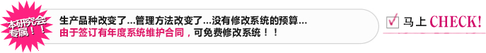 本研究会专属！！ 生产品种改变了…管理方法改变了…没有修改系统的预算… 由于签订有年度系统维护合同，可免费修改系统！！