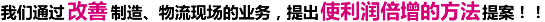 我们通过“改善”制造、物流现场的业务，提出使利润倍增的方法提案！！